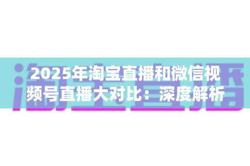 2025年淘宝直播和微信视频号直播大对比：深度解析两大直播电商平台的差异、优劣势与选择指南
