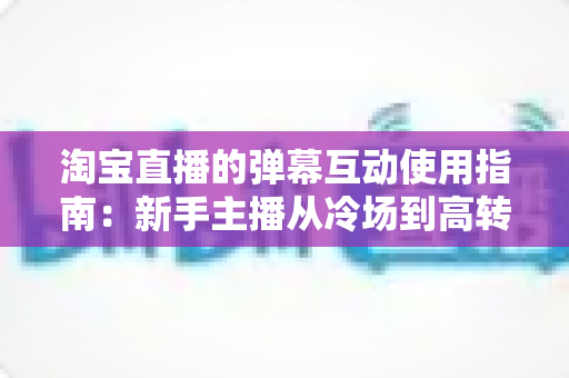 淘宝直播的弹幕互动使用指南：新手主播从冷场到高转化的实战全攻略