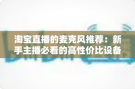 淘宝直播的麦克风推荐:新手主播必看的高性价比设备选购指南 淘宝直播的麦克风推荐:新手主播必看的高性价比设备选购指南