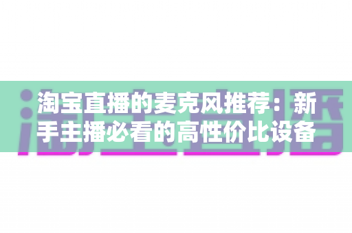 淘宝直播的麦克风推荐:新手主播必看的高性价比设备选购指南 淘宝直播的麦克风推荐:新手主播必看的高性价比设备选购指南