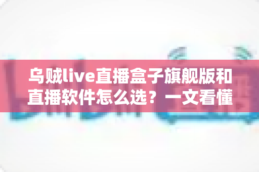 乌贼live直播盒子旗舰版和直播软件怎么选？一文看懂设备与软件的最优搭配方案