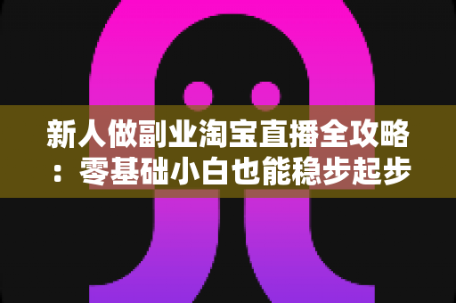 新人做副业淘宝直播全攻略：零基础小白也能稳步起步的实战指南