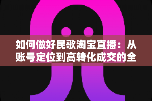 如何做好民歌淘宝直播:从账号定位到高转化成交的全流程运营指南 如何做好民歌淘宝直播:从账号定位到高转化成交的全流程运营指南