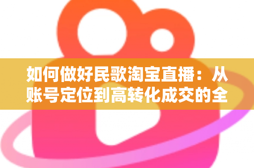 如何做好民歌淘宝直播:从账号定位到高转化成交的全流程运营指南 如何做好民歌淘宝直播:从账号定位到高转化成交的全流程运营指南