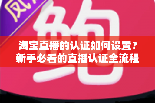 淘宝直播的认证如何设置?新手必看的直播认证全流程实操指南 淘宝直播的认证如何设置?新手必看的直播认证全流程实操指南