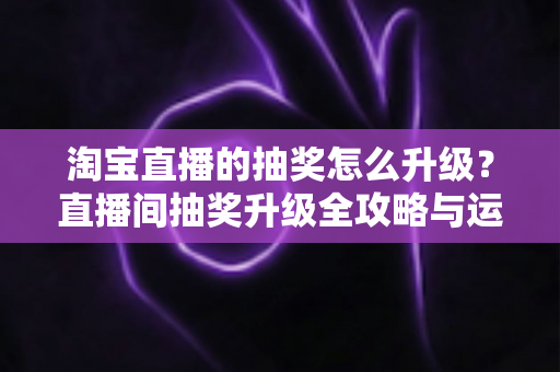 淘宝直播的抽奖怎么升级？直播间抽奖升级全攻略与运营技巧大公开