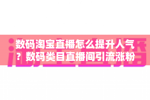 数码淘宝直播怎么提升人气？数码类目直播间引流涨粉与运营实战全攻略