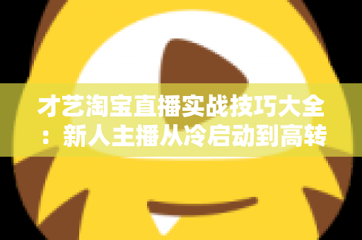 才艺淘宝直播实战技巧大全：新人主播从冷启动到高转化的完整进阶攻略