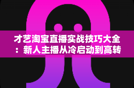 才艺淘宝直播实战技巧大全：新人主播从冷启动到高转化的完整进阶攻略