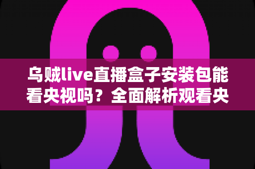 乌贼live直播盒子安装包能看央视吗？全面解析观看央视的正确途径与安全指南