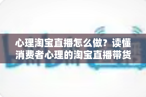 心理淘宝直播怎么做?读懂消费者心理的淘宝直播带货实战指南 心理淘宝直播怎么做?读懂消费者心理的淘宝直播带货实战指南