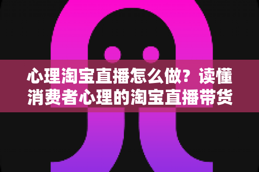 心理淘宝直播怎么做?读懂消费者心理的淘宝直播带货实战指南 心理淘宝直播怎么做?读懂消费者心理的淘宝直播带货实战指南