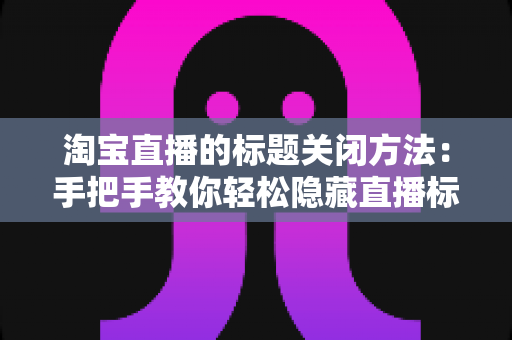 淘宝直播的标题关闭方法：手把手教你轻松隐藏直播标题，提升观看体验