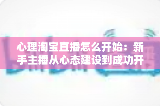 心理淘宝直播怎么开始：新手主播从心态建设到成功开播的完整入门指南