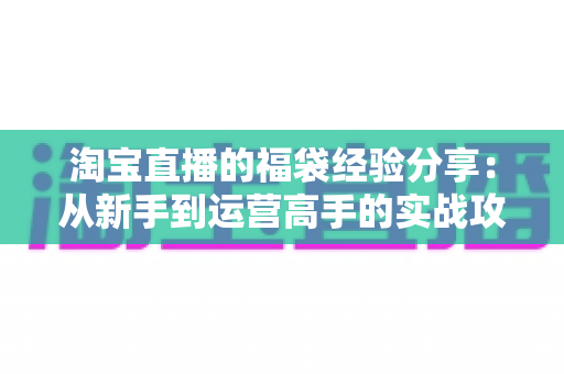 淘宝直播的福袋经验分享：从新手到运营高手的实战攻略，助你快速提升直播间人气与转化率