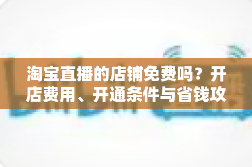 淘宝直播的店铺免费吗?开店费用、开通条件与省钱攻略一文读懂 淘宝直播的店铺免费吗?开店费用、开通条件与省钱攻略一文读懂