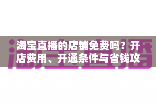 淘宝直播的店铺免费吗?开店费用、开通条件与省钱攻略一文读懂 淘宝直播的店铺免费吗?开店费用、开通条件与省钱攻略一文读懂