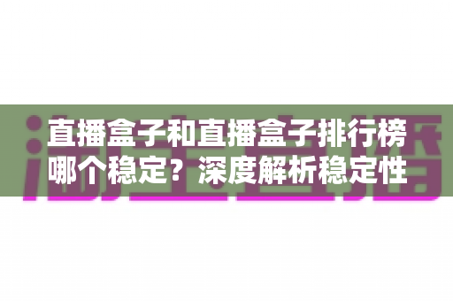 直播盒子和直播盒子排行榜哪个稳定?深度解析稳定性真相与实用选购避坑指南 直播盒子和直播盒子排行榜哪个稳定?深度解析稳定性真相与实用选购避坑指南
