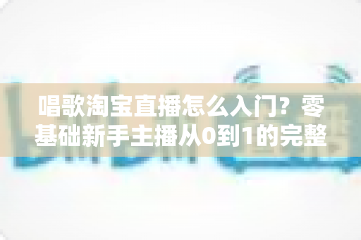 唱歌淘宝直播怎么入门?零基础新手主播从0到1的完整实战指南 唱歌淘宝直播怎么入门?零基础新手主播从0到1的完整实战指南