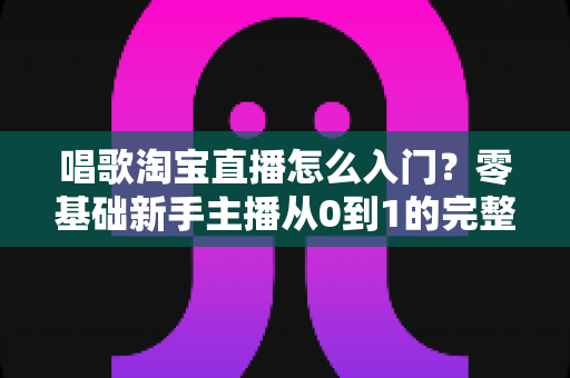 唱歌淘宝直播怎么入门？零基础新手主播从0到1的完整实战指南