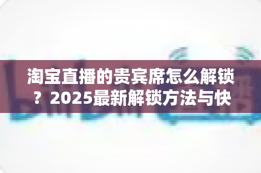 淘宝直播的贵宾席怎么解锁？2025最新解锁方法与快速提升攻略全解析