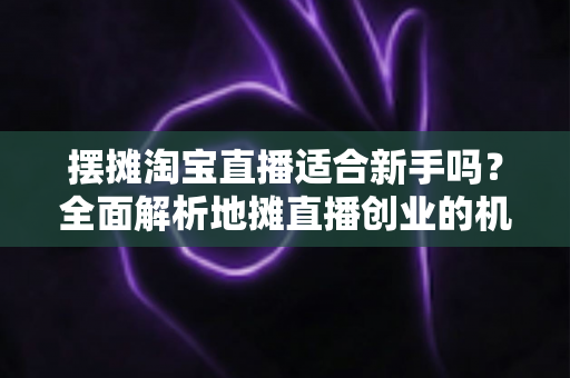 摆摊淘宝直播适合新手吗?全面解析地摊直播创业的机遇、门槛与实操指南 摆摊淘宝直播适合新手吗?全面解析地摊直播创业的机遇、门槛与实操指南