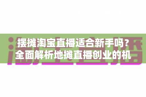 摆摊淘宝直播适合新手吗?全面解析地摊直播创业的机遇、门槛与实操指南 摆摊淘宝直播适合新手吗?全面解析地摊直播创业的机遇、门槛与实操指南