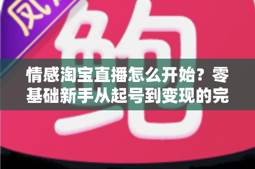 情感淘宝直播怎么开始?零基础新手从起号到变现的完整实战指南 情感淘宝直播怎么开始?零基础新手从起号到变现的完整实战指南