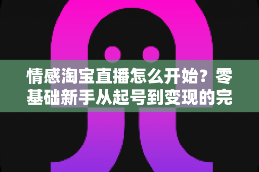 情感淘宝直播怎么开始?零基础新手从起号到变现的完整实战指南 情感淘宝直播怎么开始?零基础新手从起号到变现的完整实战指南