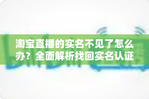 淘宝直播的实名不见了怎么办?全面解析找回实名认证的实用方法与应对指南 淘宝直播的实名不见了怎么办?全面解析找回实名认证的实用方法与应对指南