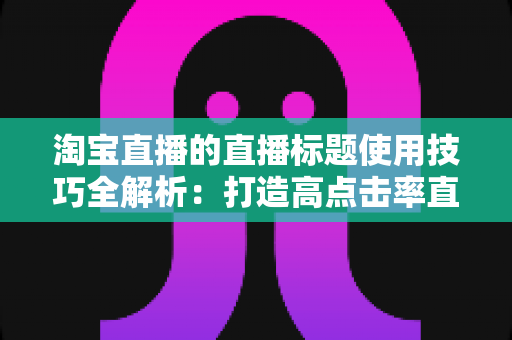 淘宝直播的直播标题使用技巧全解析:打造高点击率直播间的实战指南 淘宝直播的直播标题使用技巧全解析:打造高点击率直播间的实战指南