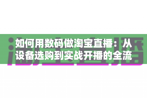 如何用数码做淘宝直播:从设备选购到实战开播的全流程指南,新手也能轻松上手 如何用数码做淘宝直播:从设备选购到实战开播的全流程指南,新手也能轻松上手