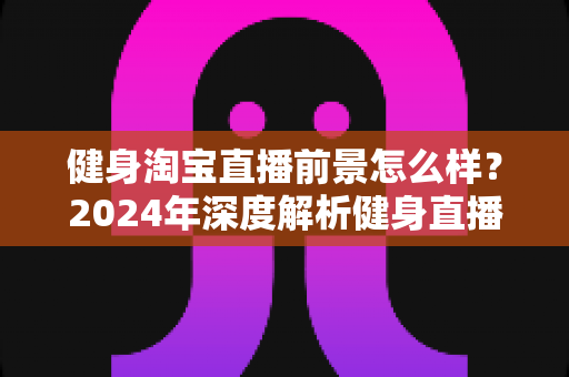 健身淘宝直播前景怎么样?2024年深度解析健身直播电商的机遇与挑战 健身淘宝直播前景怎么样?2024年深度解析健身直播电商的机遇与挑战