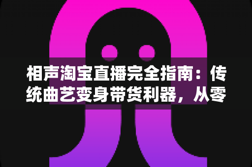 相声淘宝直播完全指南：传统曲艺变身带货利器，从零打造高人气爆款直播间的实战秘籍