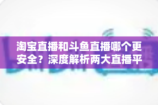 淘宝直播和斗鱼直播哪个更安全?深度解析两大直播平台安全性能,助你放心选择理想平台 淘宝直播和斗鱼直播哪个更安全?深度解析两大直播平台安全性能,助你放心选择理想平台