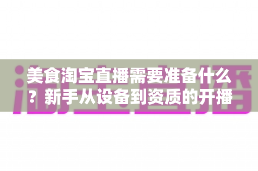美食淘宝直播需要准备什么?新手从设备到资质的开播全攻略 美食淘宝直播需要准备什么?新手从设备到资质的开播全攻略