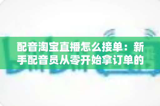 配音淘宝直播怎么接单:新手配音员从零开始拿订单的完整实战指南 配音淘宝直播怎么接单:新手配音员从零开始拿订单的完整实战指南