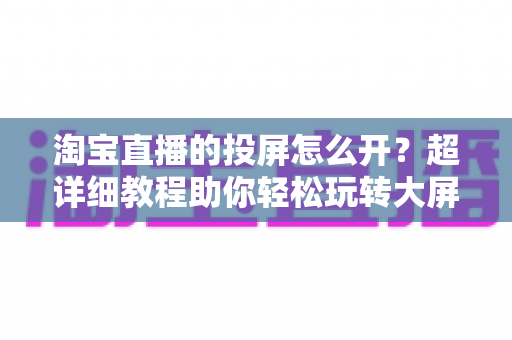淘宝直播的投屏怎么开？超详细教程助你轻松玩转大屏购物新体验