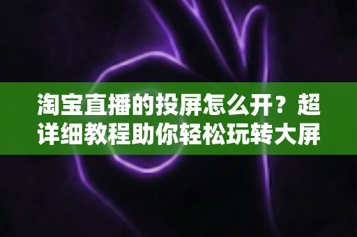 淘宝直播的投屏怎么开？超详细教程助你轻松玩转大屏购物新体验