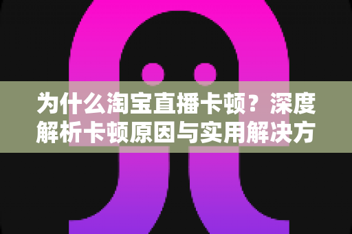 为什么淘宝直播卡顿？深度解析卡顿原因与实用解决方法，让你的直播购物体验丝滑流畅