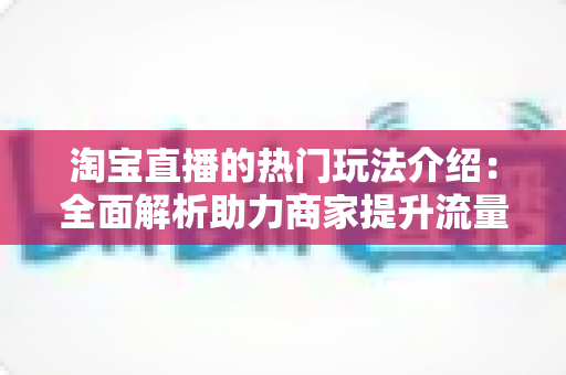 淘宝直播的热门玩法介绍：全面解析助力商家提升流量与转化的实战指南