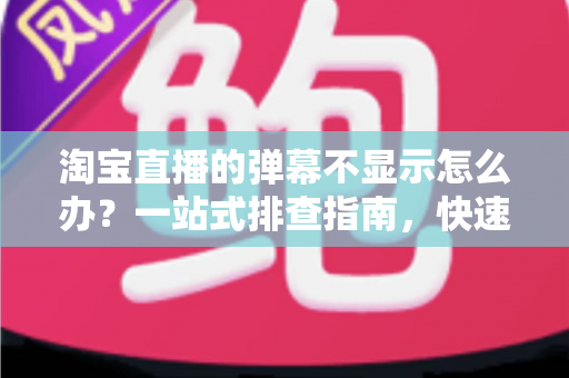 淘宝直播的弹幕不显示怎么办?一站式排查指南,快速恢复直播间互动热度 淘宝直播的弹幕不显示怎么办?一站式排查指南,快速恢复直播间互动热度