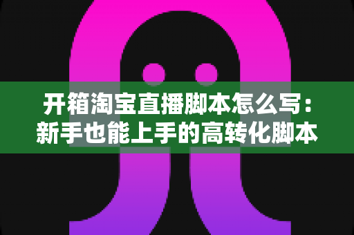 开箱淘宝直播脚本怎么写:新手也能上手的高转化脚本撰写全攻略 开箱淘宝直播脚本怎么写:新手也能上手的高转化脚本撰写全攻略