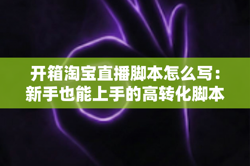 开箱淘宝直播脚本怎么写:新手也能上手的高转化脚本撰写全攻略 开箱淘宝直播脚本怎么写:新手也能上手的高转化脚本撰写全攻略