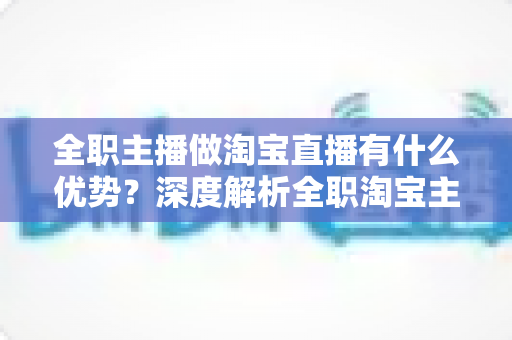 全职主播做淘宝直播有什么优势？深度解析全职淘宝主播的核心竞争力、变现路径与发展前景