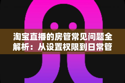淘宝直播的房管常见问题全解析:从设置权限到日常管理,一篇读懂直播间运营秘诀 淘宝直播的房管常见问题全解析:从设置权限到日常管理,一篇读懂直播间运营秘诀