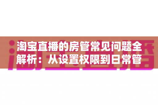 淘宝直播的房管常见问题全解析:从设置权限到日常管理,一篇读懂直播间运营秘诀 淘宝直播的房管常见问题全解析:从设置权限到日常管理,一篇读懂直播间运营秘诀