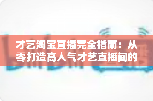 才艺淘宝直播完全指南:从零打造高人气才艺直播间的实战秘籍 才艺淘宝直播完全指南:从零打造高人气才艺直播间的实战秘籍