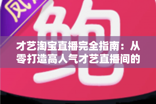 才艺淘宝直播完全指南：从零打造高人气才艺直播间的实战秘籍