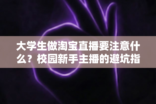 大学生做淘宝直播要注意什么?校园新手主播的避坑指南与实操建议 大学生做淘宝直播要注意什么?校园新手主播的避坑指南与实操建议